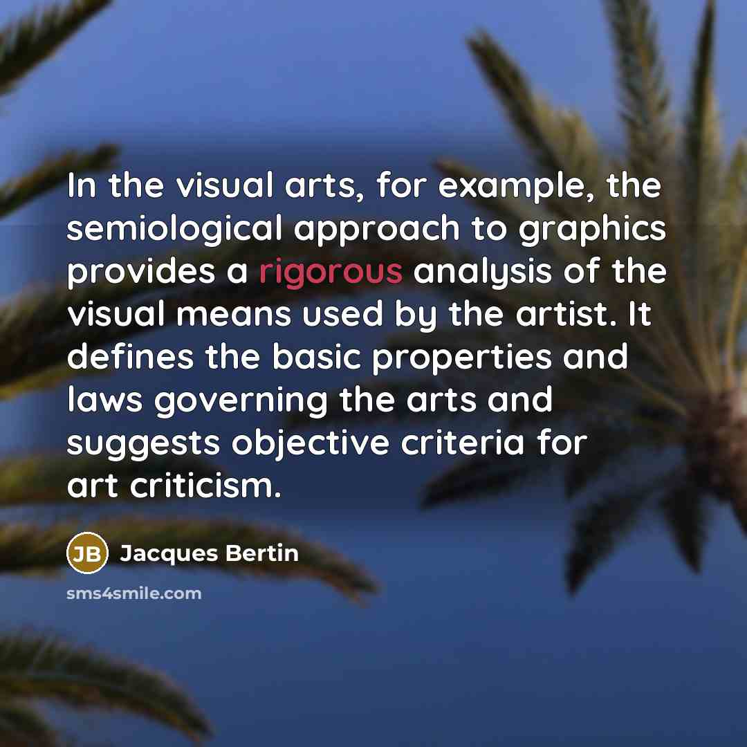 “In the visual arts, for example, the semiological approach to graphics provides a rigorous analysis of the visual means used by the artist. It defines the basic properties and laws governing the arts and suggests objective criteria for art criticism.” quote by Jacques Bertin