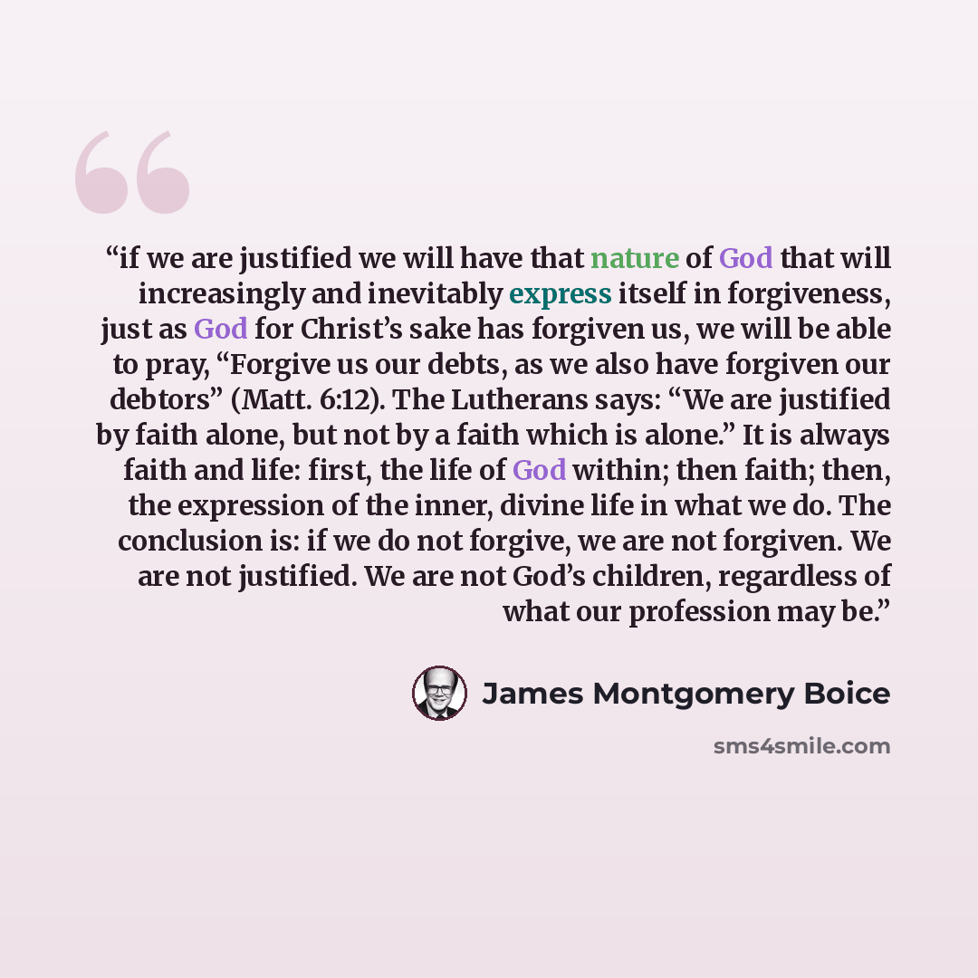 “if we are justified we will have that nature of God that will increasingly and inevitably express itself in forgiveness, just as God for Christ’s sake has forgiven us, we will be able to pray, “Forgive us our debts, as we also have forgiven our debtors” (Matt. 6:12). The Lutherans says: “We are…” quote by James Montgomery Boice