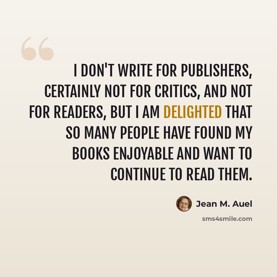 “I don't write for publishers, certainly not for critics, and not for readers, But I am delighted that so many people have found my books enjoyable and want to continue to read them.” quote by Jean M. Auel