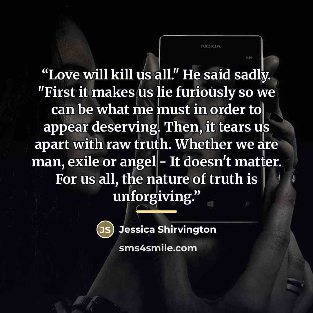“Love will kill us all." He said sadly. "First it makes us lie furiously so we can be what me must in order to appear deserving. Then, it tears us apart with raw truth. Whether we are man, exile or angel - It doesn't matter. For us all, the nature of truth is unforgiving.” quote by Jessica Shirvington
