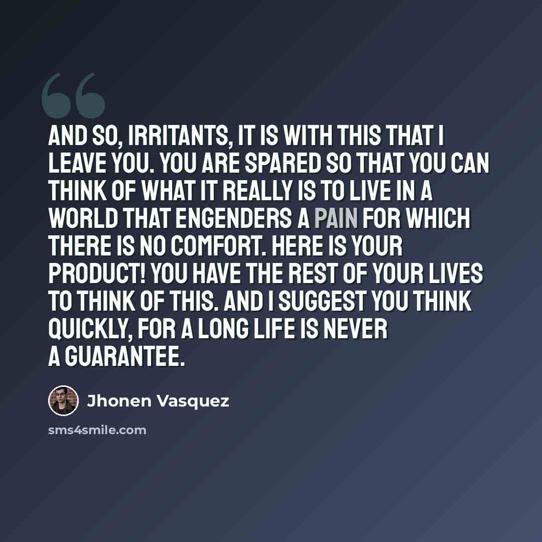 “And so, irritants, it is with this that I leave you. You are spared so that you can think of what it really is to live in a world that engenders a pain for which there is no comfort. Here is your product! You have the rest of your lives to think of this. And I suggest you think quickly, for a long…” quote by Jhonen Vasquez