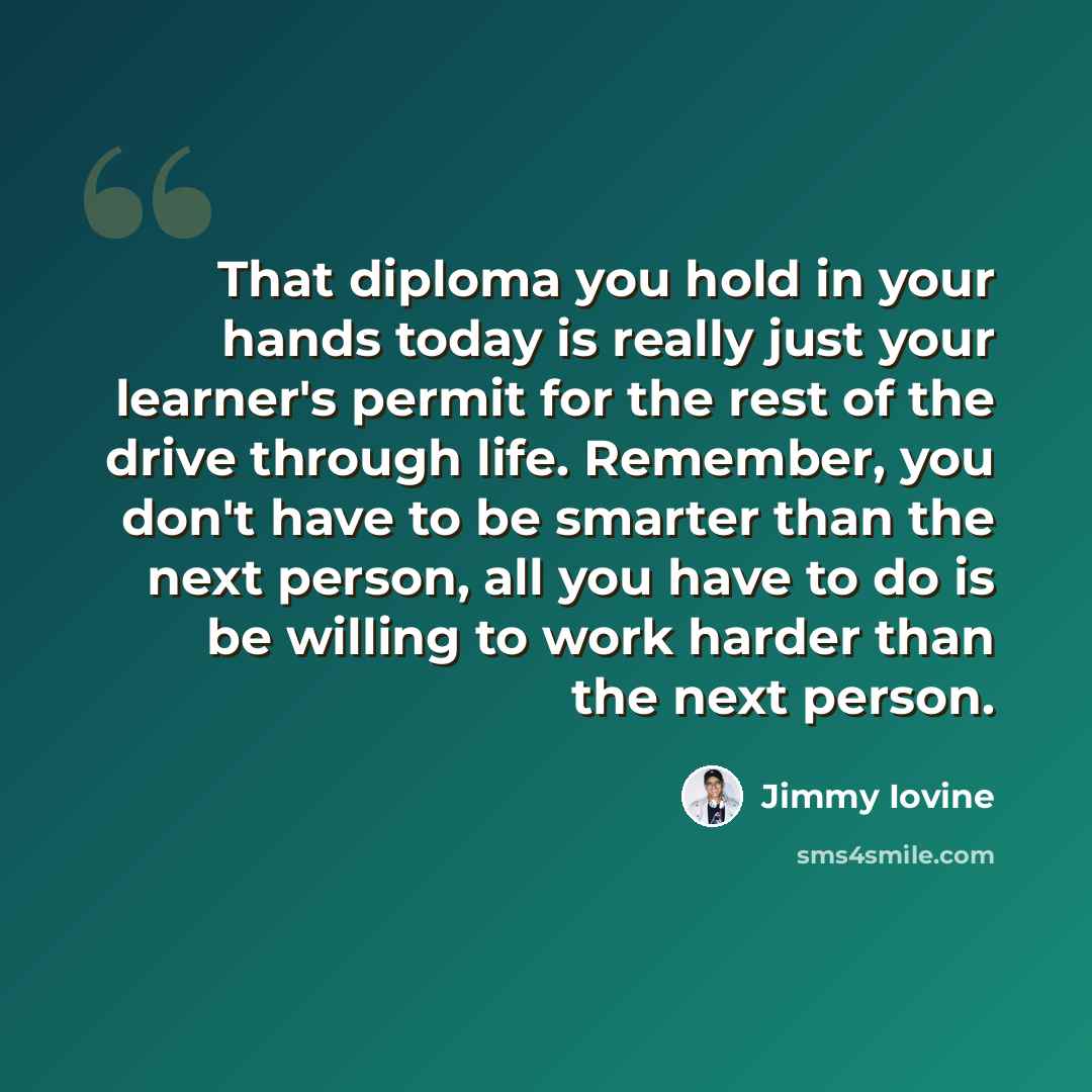 “That diploma you hold in your hands today is really just your learner's permit for the rest of the drive through life. Remember, you don't have to be smarter than the next person, all you have to do is be willing to work harder than the next person.” quote by Jimmy Iovine
