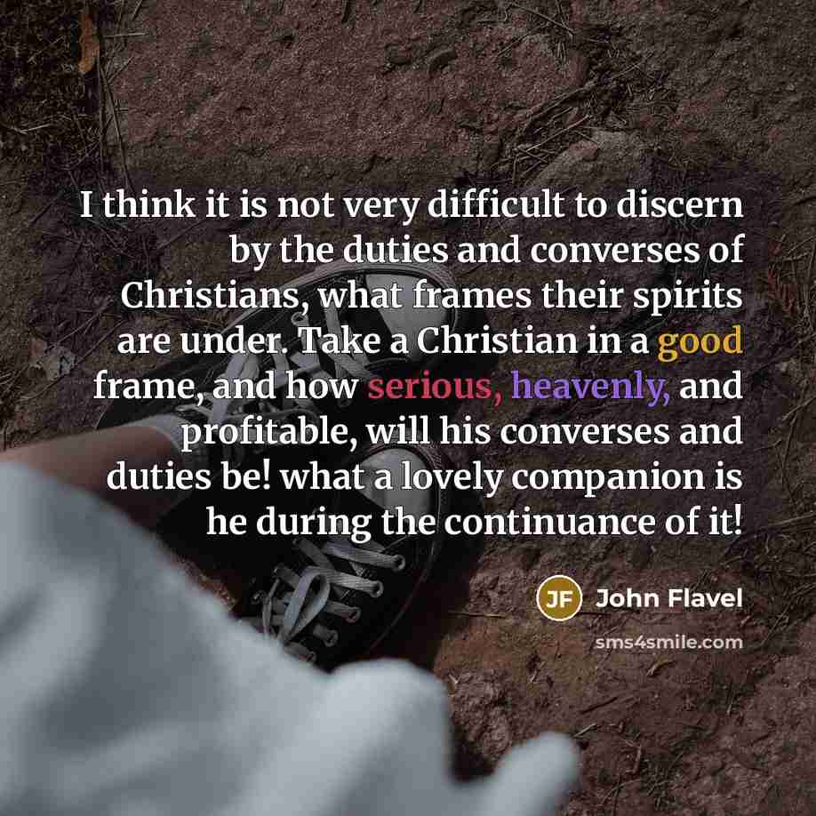 “I think it is not very difficult to discern by the duties and converses of Christians, what frames their spirits are under. Take a Christian in a good frame, and how serious, heavenly, and profitable, will his converses and duties be! what a lovely companion is he during the continuance of it!” quote by John Flavel