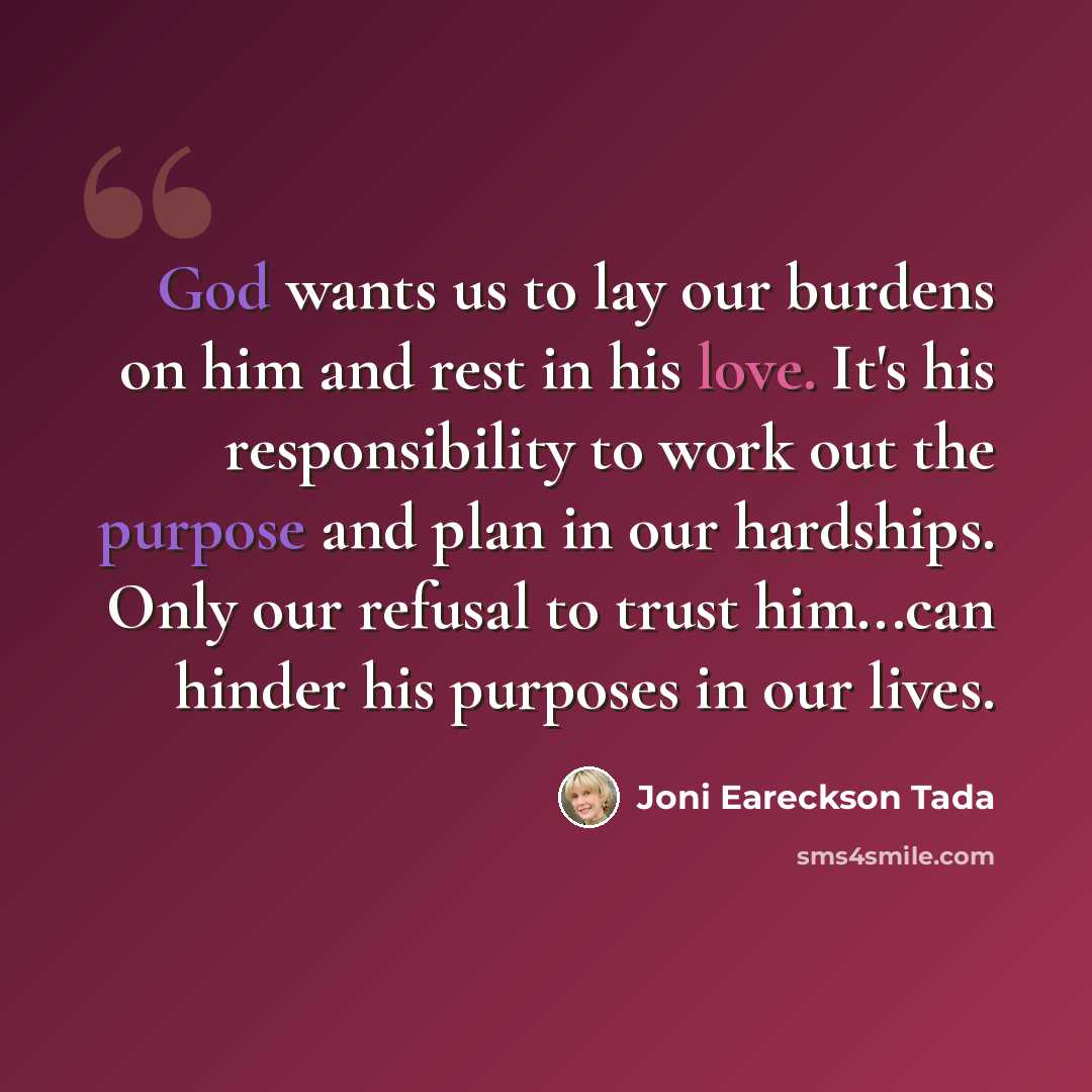 “God wants us to lay our burdens on him and rest in his love. It's his responsibility to work out the purpose and plan in our hardships. Only our refusal to trust him...can hinder his purposes in our lives.” quote by Joni Eareckson Tada