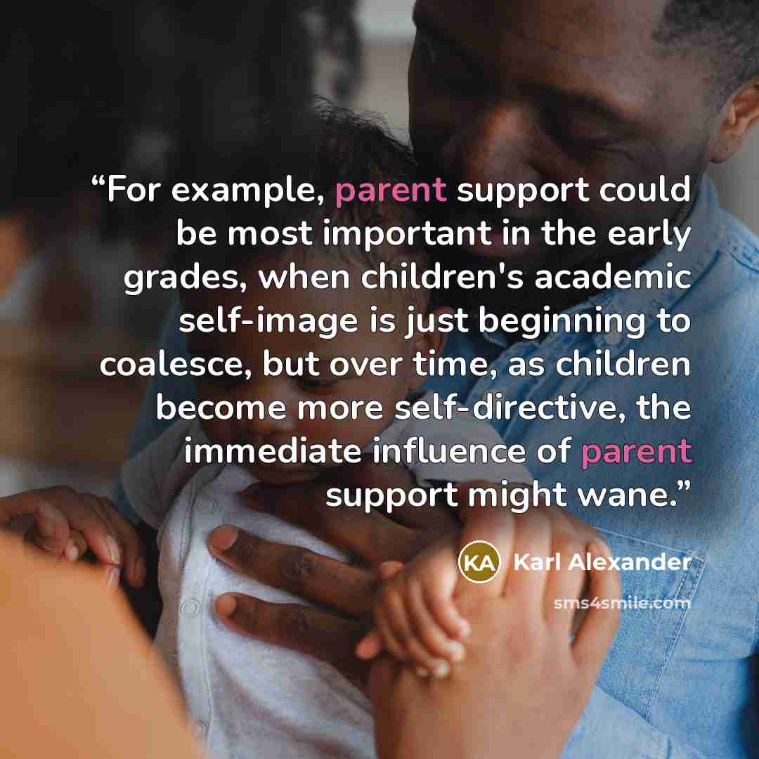“For example, parent support could be most important in the early grades, when children's academic self-image is just beginning to coalesce, but over time, as children become more self-directive, the immediate influence of parent support might wane.” quote by Karl Alexander