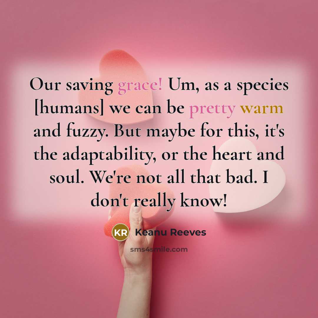 “Our saving grace! Um, as a species [humans] we can be pretty warm and fuzzy. But maybe for this, it's the adaptability, or the heart and soul. We're not all that bad. I don't really know!” quote by Keanu Reeves