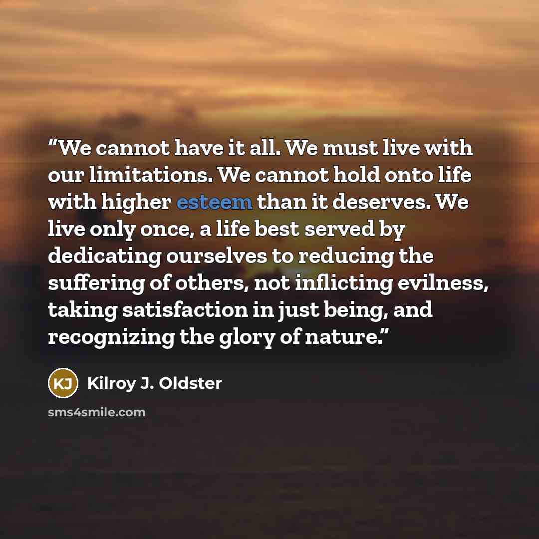 “We cannot have it all. We must live with our limitations. We cannot hold onto life with higher esteem than it deserves. We live only once, a life best served by dedicating ourselves to reducing the suffering of others, not inflicting evilness, taking satisfaction in just being, and recognizing the…” quote by Kilroy J. Oldster