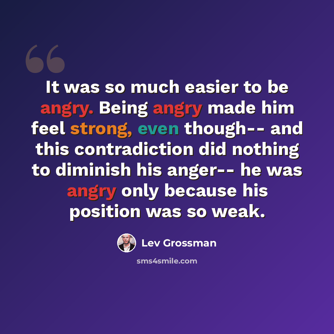 “It was so much easier to be angry. Being angry made him feel strong, even though-- and this contradiction did nothing to diminish his anger-- he was angry only because his position was so weak.” quote by Lev Grossman
