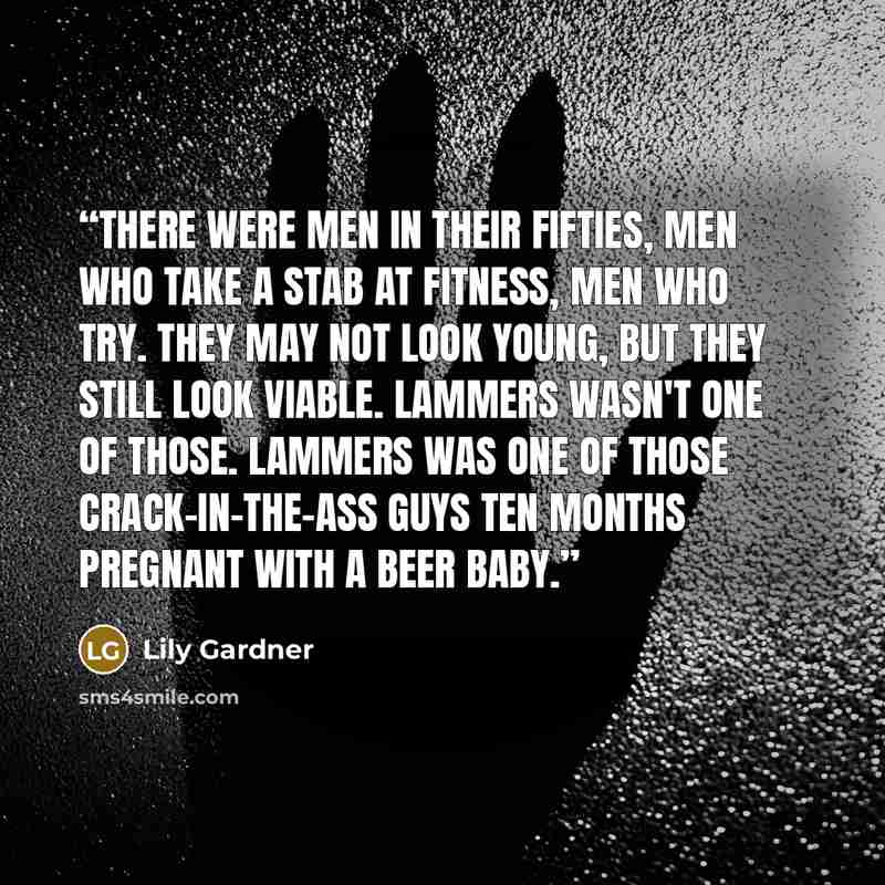 “There were men in their fifties, men who take a stab at fitness, men who try. They may not look young, but they still look viable. Lammers wasn't one of those. Lammers was one of those crack-in-the-ass guys ten months pregnant with a beer baby.” quote by Lily Gardner
