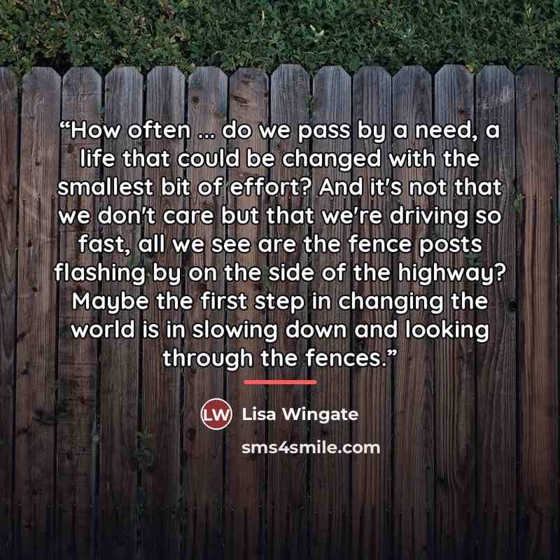 “How often ... do we pass by a need, a life that could be changed with the smallest bit of effort? And it's not that we don't care but that we're driving so fast, all we see are the fence posts flashing by on the side of the highway? Maybe the first step in changing the world is in slowing down and…” quote by Lisa Wingate