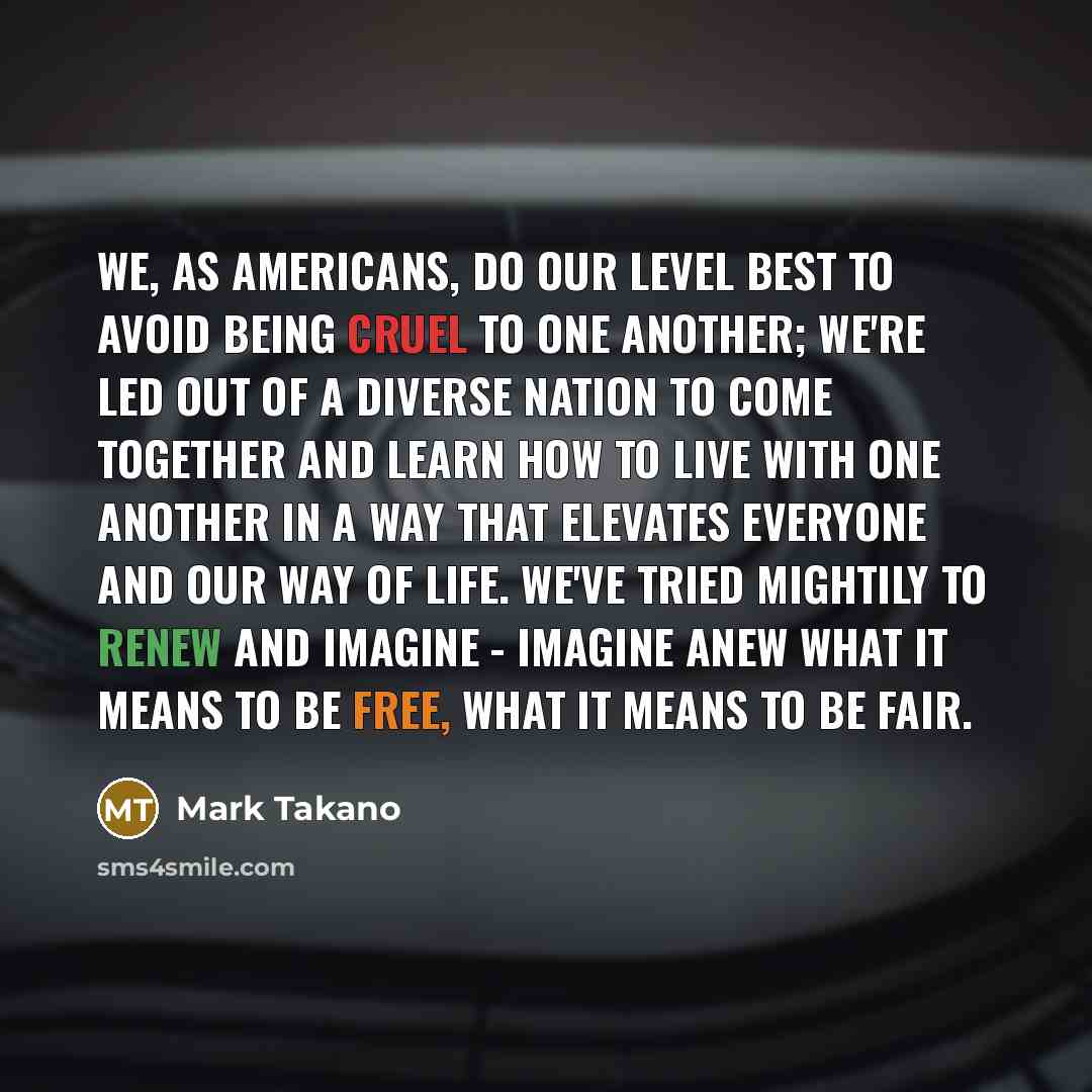 “We, as Americans, do our level best to avoid being cruel to one another; we're led out of a diverse nation to come together and learn how to live with one another in a way that elevates everyone and our way of life. We've tried mightily to renew and imagine - imagine anew what it means to be free…” quote by Mark Takano