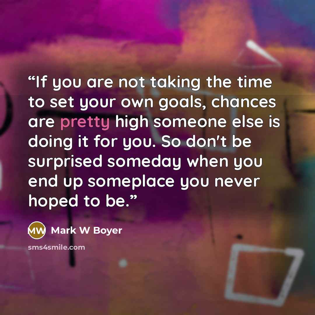 “If you are not taking the time to set your own goals, chances are pretty high someone else is doing it for you. So don't be surprised someday when you end up someplace you never hoped to be.” quote by Mark W Boyer