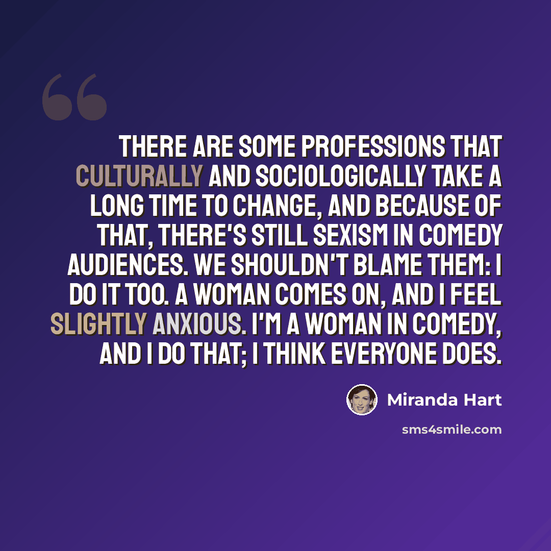 “There are some professions that culturally and sociologically take a long time to change, and because of that, there's still sexism in comedy audiences. We shouldn't blame them: I do it too. A woman comes on, and I feel slightly anxious. I'm a woman in comedy, and I do that; I think everyone does.” quote by Miranda Hart