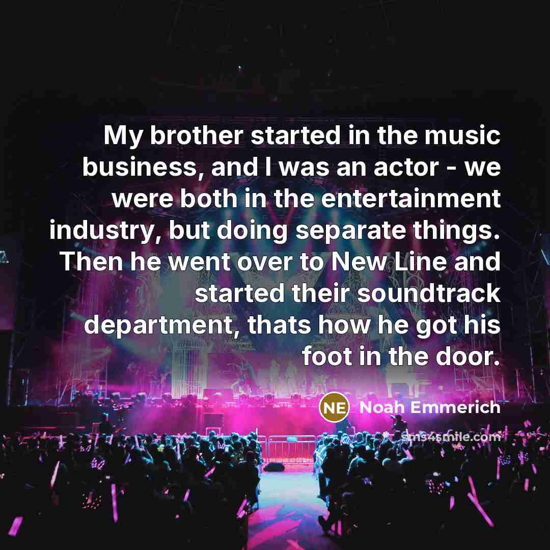 “My brother started in the music business, and I was an actor - we were both in the entertainment industry, but doing separate things. Then he went over to New Line and started their soundtrack department, thats how he got his foot in the door.” quote by Noah Emmerich
