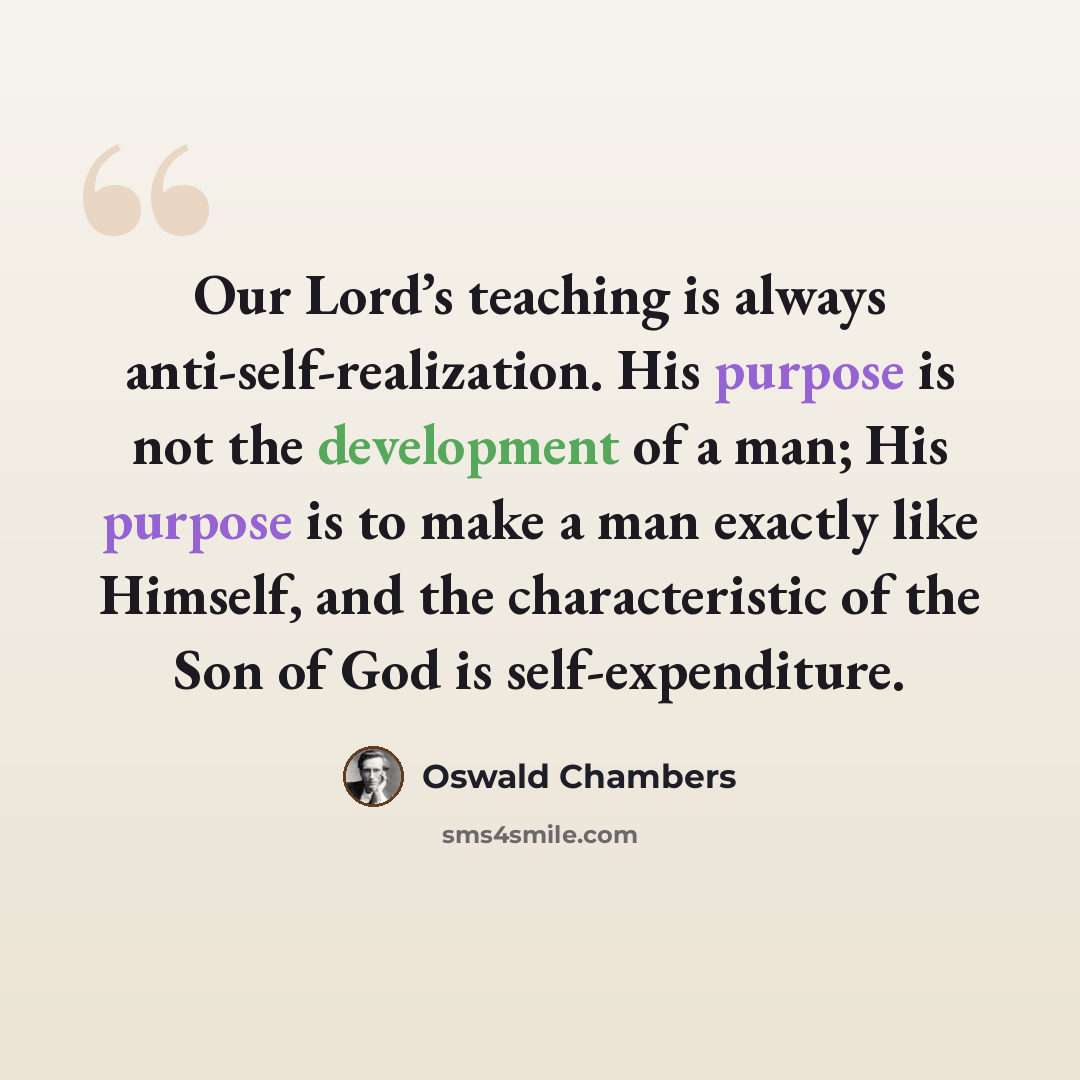 “Our Lord’s teaching is always anti-self-realization. His purpose is not the development of a man; His purpose is to make a man exactly like Himself, and the characteristic of the Son of God is self-expenditure.” quote by Oswald Chambers