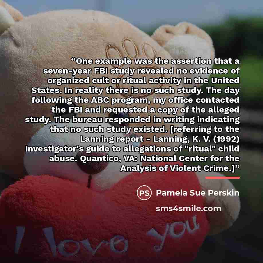 “One example was the assertion that a seven-year FBI study revealed no evidence of organized cult or ritual activity in the United States. In reality there is no such study. The day following the ABC program, my office contacted the FBI and requested a copy of the alleged study. The bureau…” quote by Pamela Sue Perskin