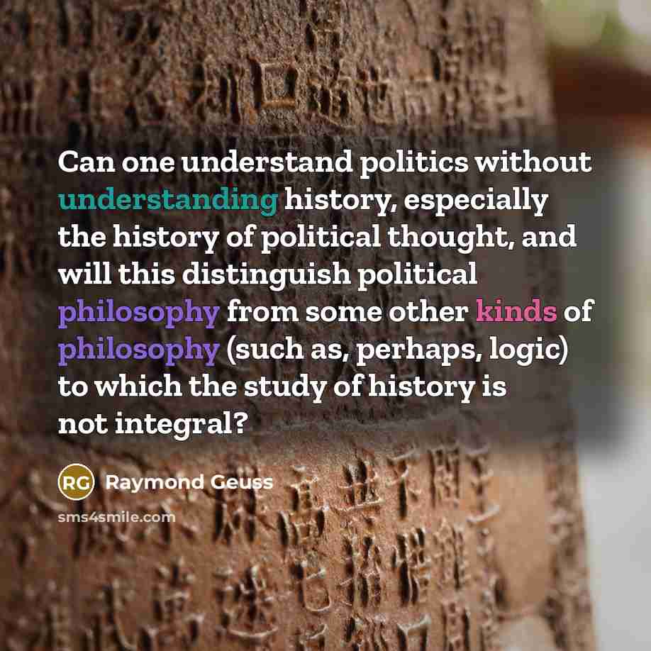 “Can one understand politics without understanding history, especially the history of political thought, and will this distinguish political philosophy from some other kinds of philosophy (such as, perhaps, logic) to which the study of history is not integral?” quote by Raymond Geuss