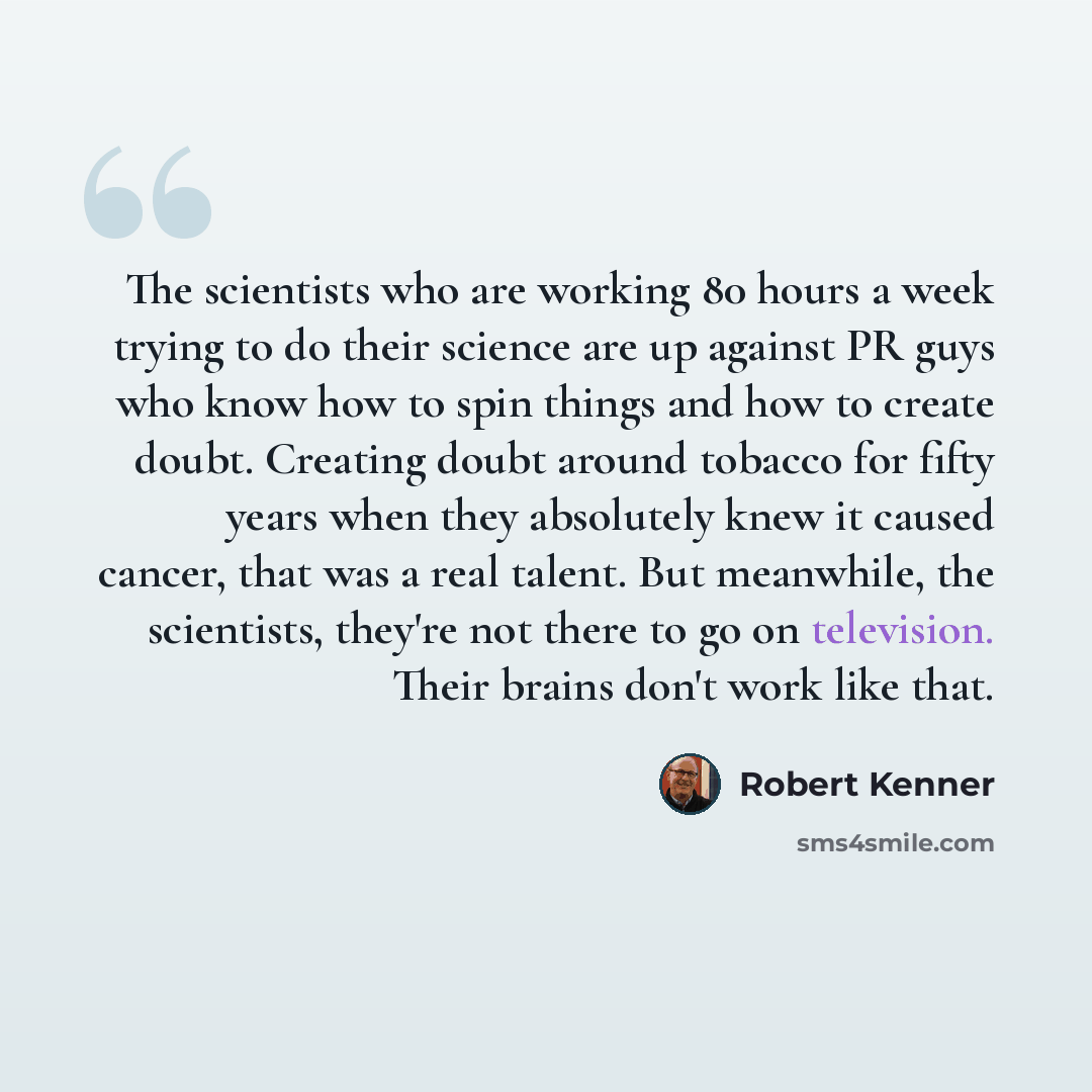“The scientists who are working 80 hours a week trying to do their science are up against PR guys who know how to spin things and how to create doubt. Creating doubt around tobacco for fifty years when they absolutely knew it caused cancer, that was a real talent. But meanwhile, the scientists…” quote by Robert Kenner