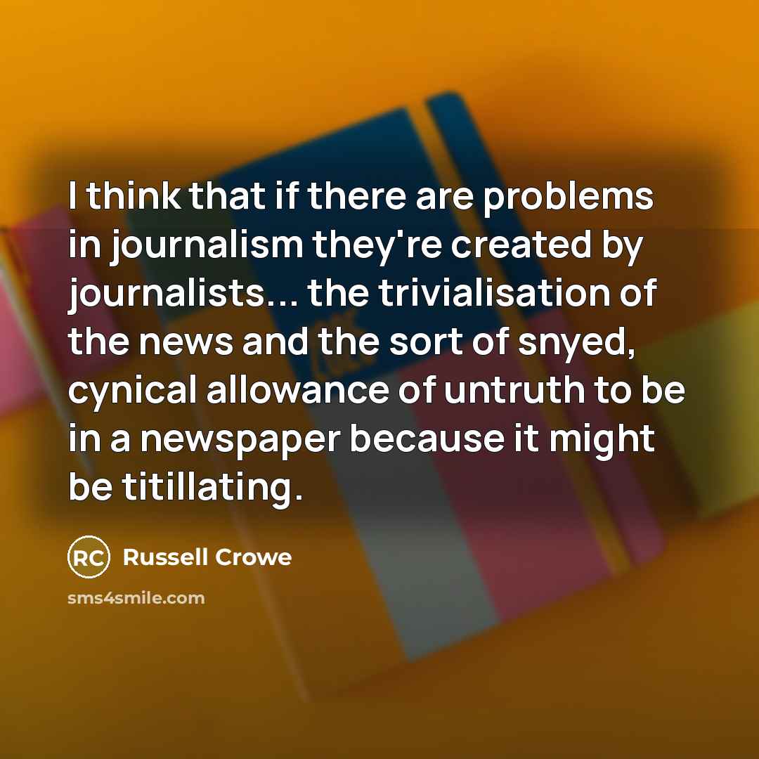 “I think that if there are problems in journalism they're created by journalists... the trivialisation of the news and the sort of snyed, cynical allowance of untruth to be in a newspaper because it might be titillating.” quote by Russell Crowe