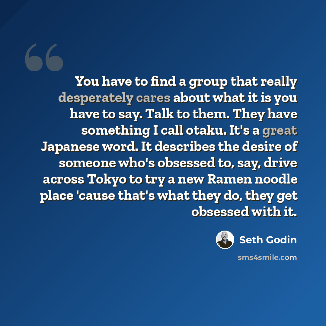 “You have to find a group that really desperately cares about what it is you have to say. Talk to them. They have something I call otaku. It's a great Japanese word. It describes the desire of someone who's obsessed to, say, drive across Tokyo to try a new Ramen noodle place 'cause that's what they…” quote by Seth Godin