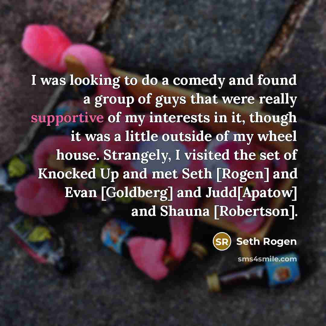 “I was looking to do a comedy and found a group of guys that were really supportive of my interests in it, though it was a little outside of my wheel house. Strangely, I visited the set of Knocked Up and met Seth [Rogen] and Evan [Goldberg] and Judd[Apatow] and Shauna [Robertson].” quote by Seth Rogen