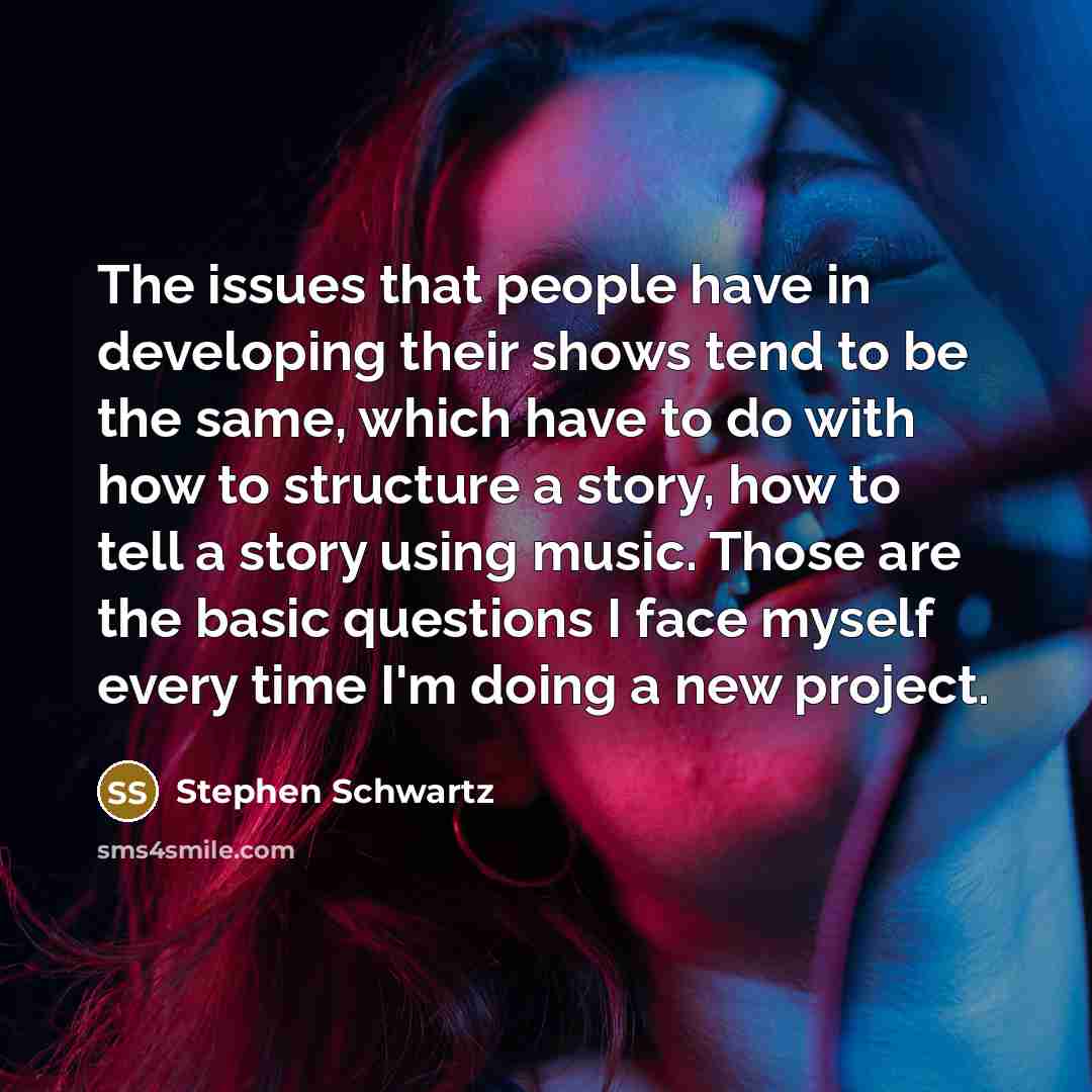 “The issues that people have in developing their shows tend to be the same, which have to do with how to structure a story, how to tell a story using music. Those are the basic questions I face myself every time I'm doing a new project.” quote by Stephen Schwartz
