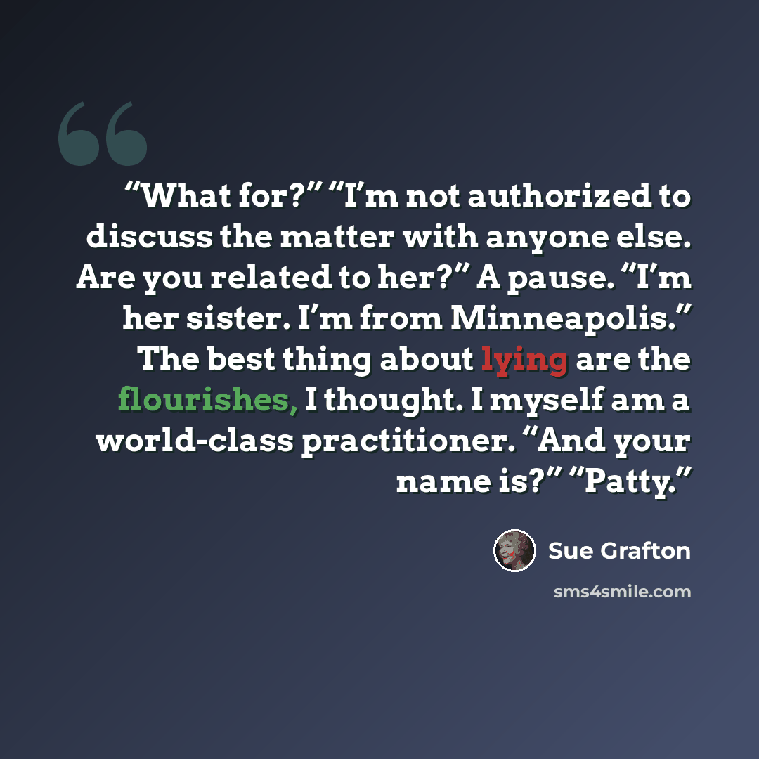 “What for?” “I’m not authorized to discuss the matter with anyone else. Are you related to her?” A pause. “I’m her sister. I’m from Minneapolis.” The best thing about lying are the flourishes, I thought. I myself am a world-class practitioner. “And your name is?” “Patty.” quote by Sue Grafton