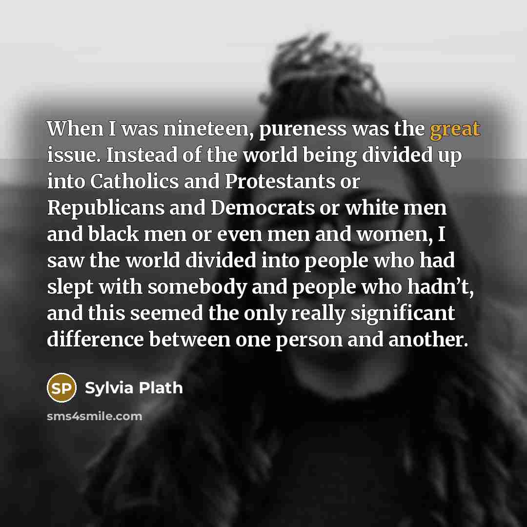 “When I was nineteen, pureness was the great issue. Instead of the world being divided up into Catholics and Protestants or Republicans and Democrats or white men and black men or even men and women, I saw the world divided into people who had slept with somebody and people who hadn’t, and this…” quote by Sylvia Plath