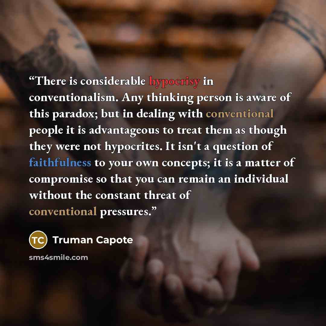 “There is considerable hypocrisy in conventionalism. Any thinking person is aware of this paradox; but in dealing with conventional people it is advantageous to treat them as though they were not hypocrites. It isn't a question of faithfulness to your own concepts; it is a matter of compromise so…” quote by Truman Capote