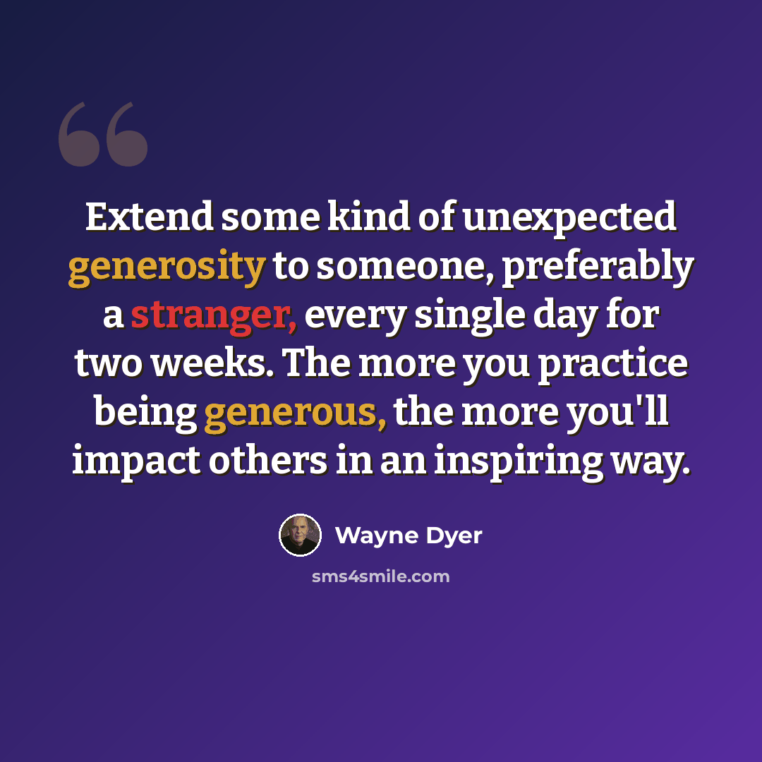 “Extend some kind of unexpected generosity to someone, preferably a stranger, every single day for two weeks. The more you practice being generous, the more you'll impact others in an inspiring way.” quote by Wayne Dyer