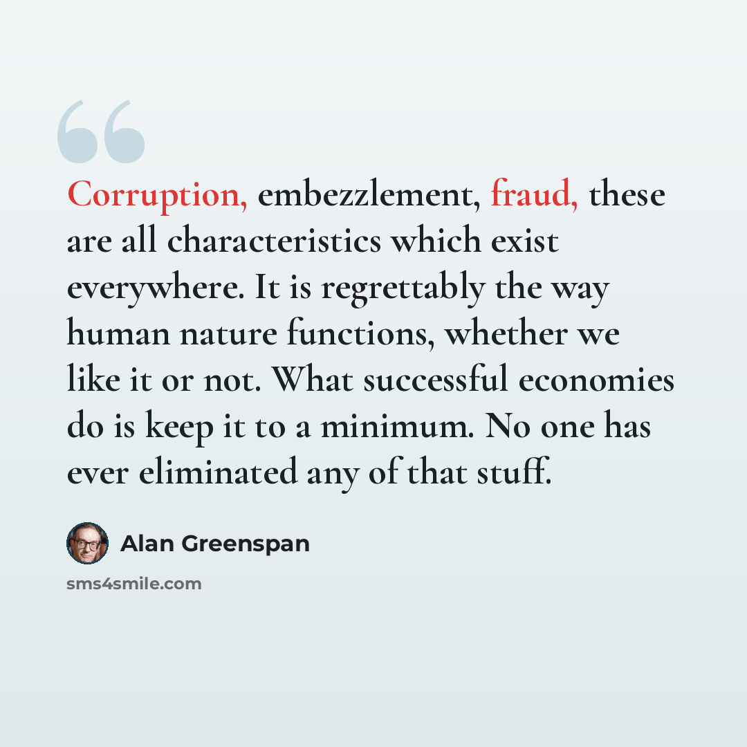 “Corruption, embezzlement, fraud, these are all characteristics which exist everywhere. It is regrettably the way human nature functions, whether we like it or not. What successful economies do is keep it to a minimum. No one has ever eliminated any of that stuff.” quote by Alan Greenspan