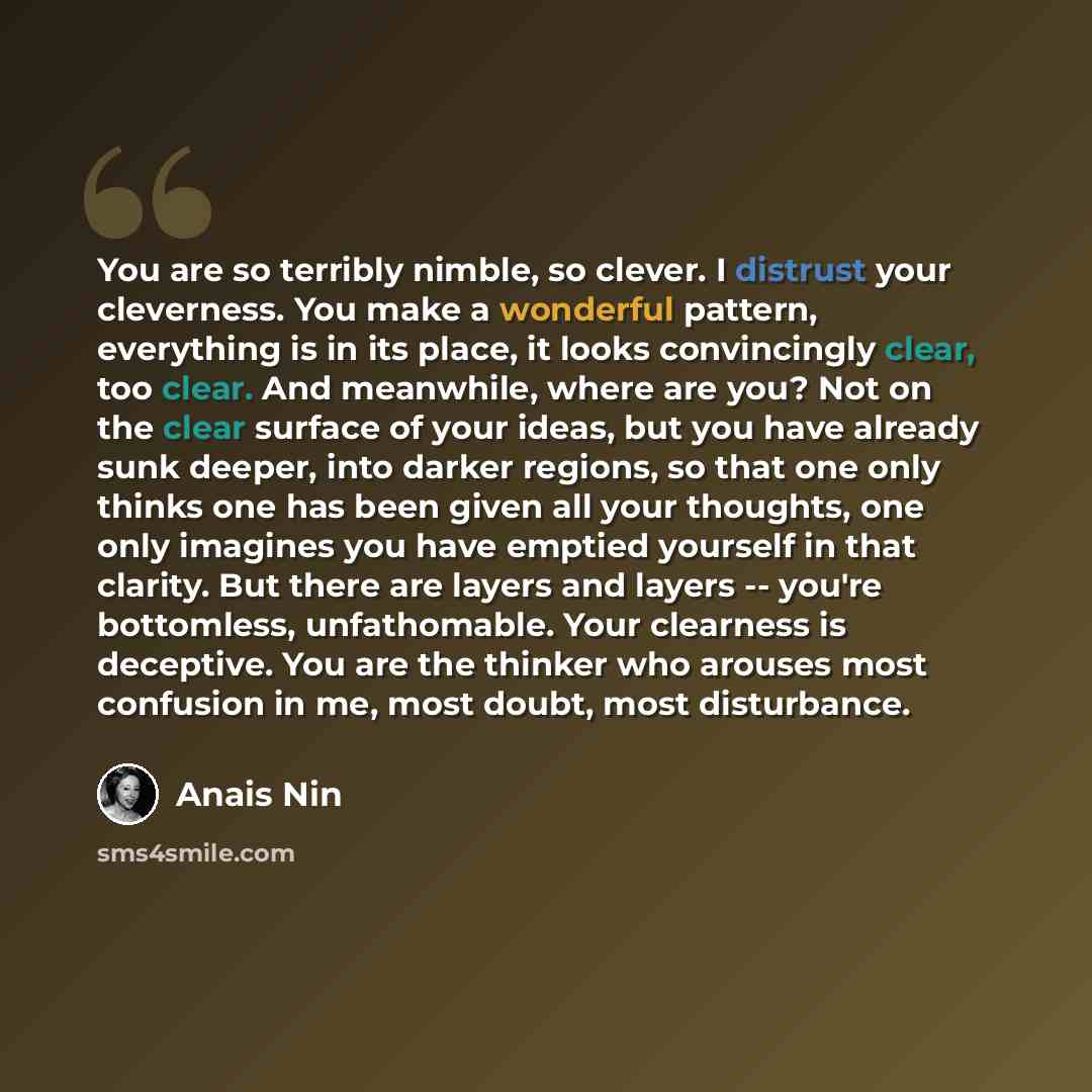 “You are so terribly nimble, so clever. I distrust your cleverness. You make a wonderful pattern, everything is in its place, it looks convincingly clear, too clear. And meanwhile, where are you? Not on the clear surface of your ideas, but you have already sunk deeper, into darker regions, so that…” quote by Anais Nin