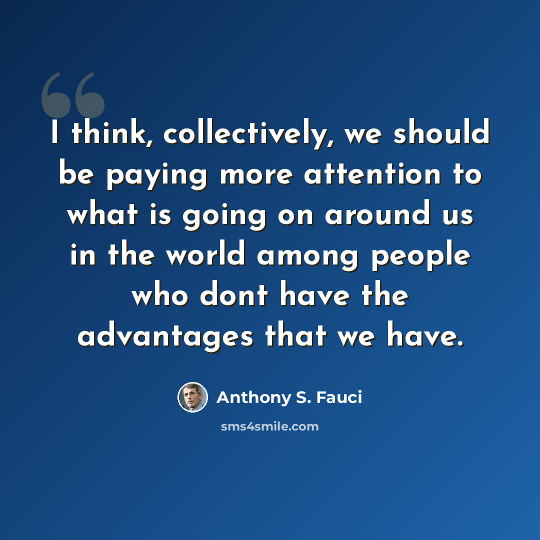 “I think, collectively, we should be paying more attention to what is going on around us in the world among people who dont have the advantages that we have.” quote by Anthony S. Fauci