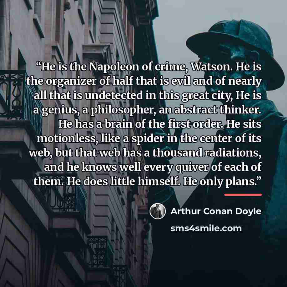 “He is the Napoleon of crime, Watson. He is the organizer of half that is evil and of nearly all that is undetected in this great city, He is a genius, a philosopher, an abstract thinker. He has a brain of the first order. He sits motionless, like a spider in the center of its web, but that web has…” quote by Arthur Conan Doyle