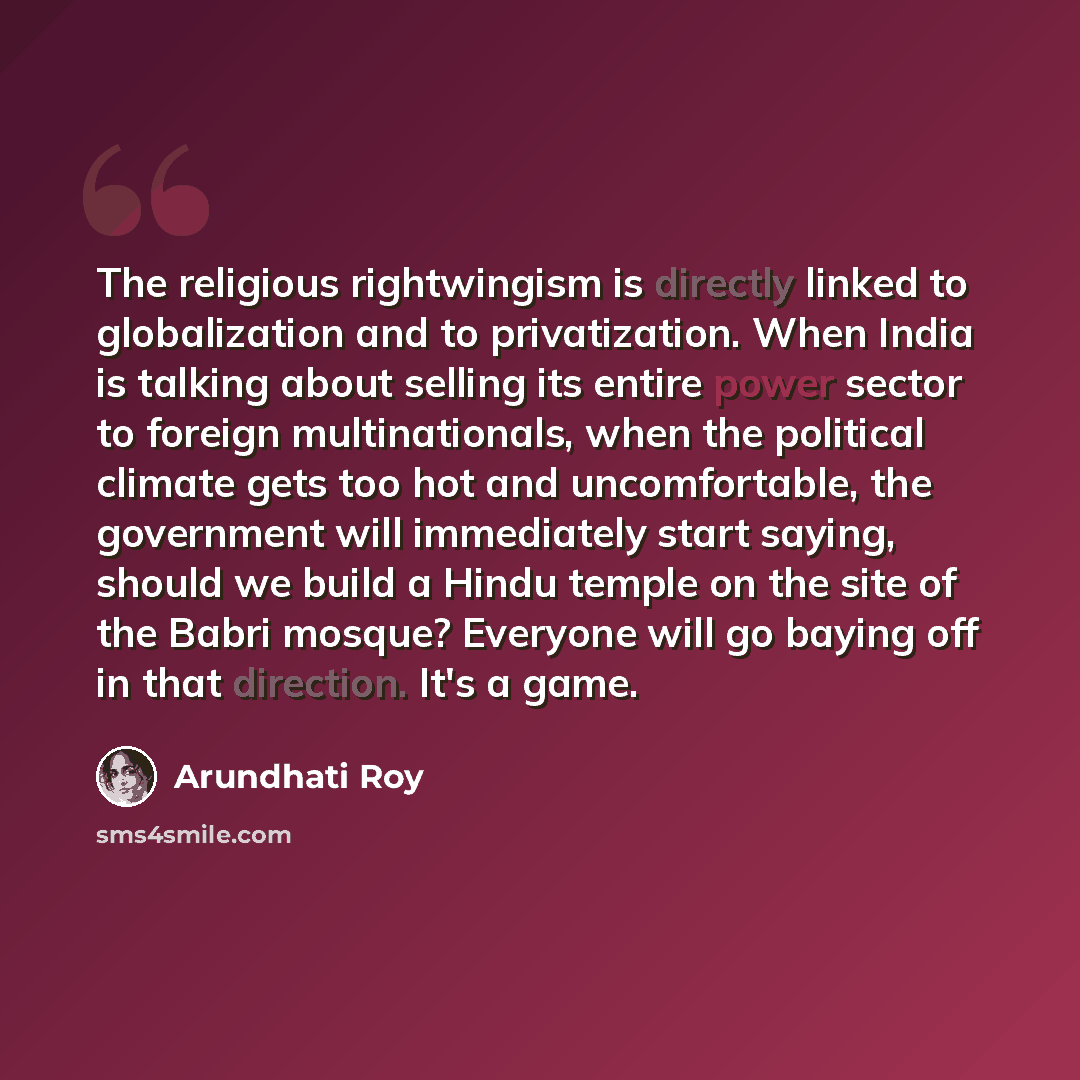 “The religious rightwingism is directly linked to globalization and to privatization. When India is talking about selling its entire power sector to foreign multinationals, when the political climate gets too hot and uncomfortable, the government will immediately start saying, should we build a…” quote by Arundhati Roy