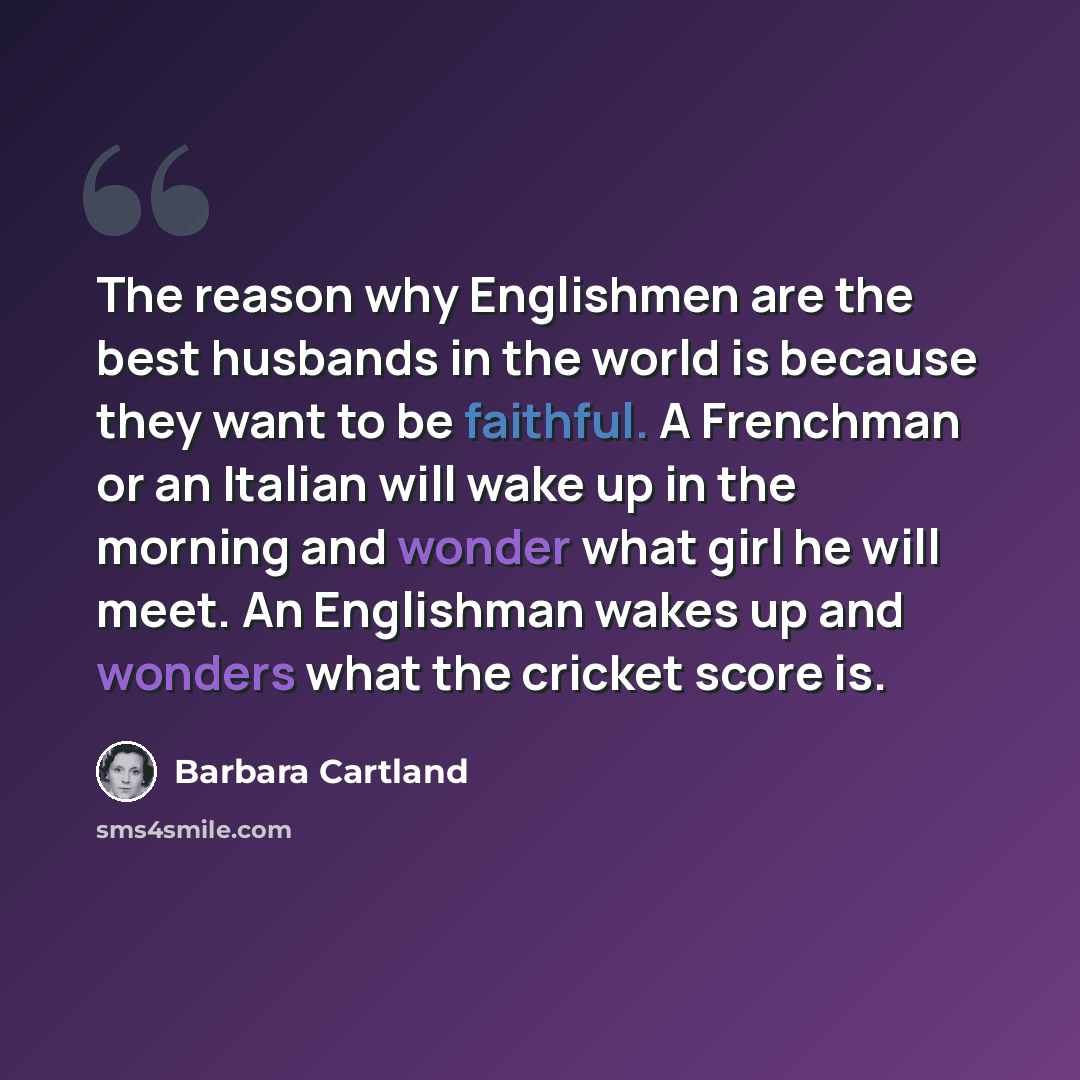 “The reason why Englishmen are the best husbands in the world is because they want to be faithful. A Frenchman or an Italian will wake up in the morning and wonder what girl he will meet. An Englishman wakes up and wonders what the cricket score is.” quote by Barbara Cartland