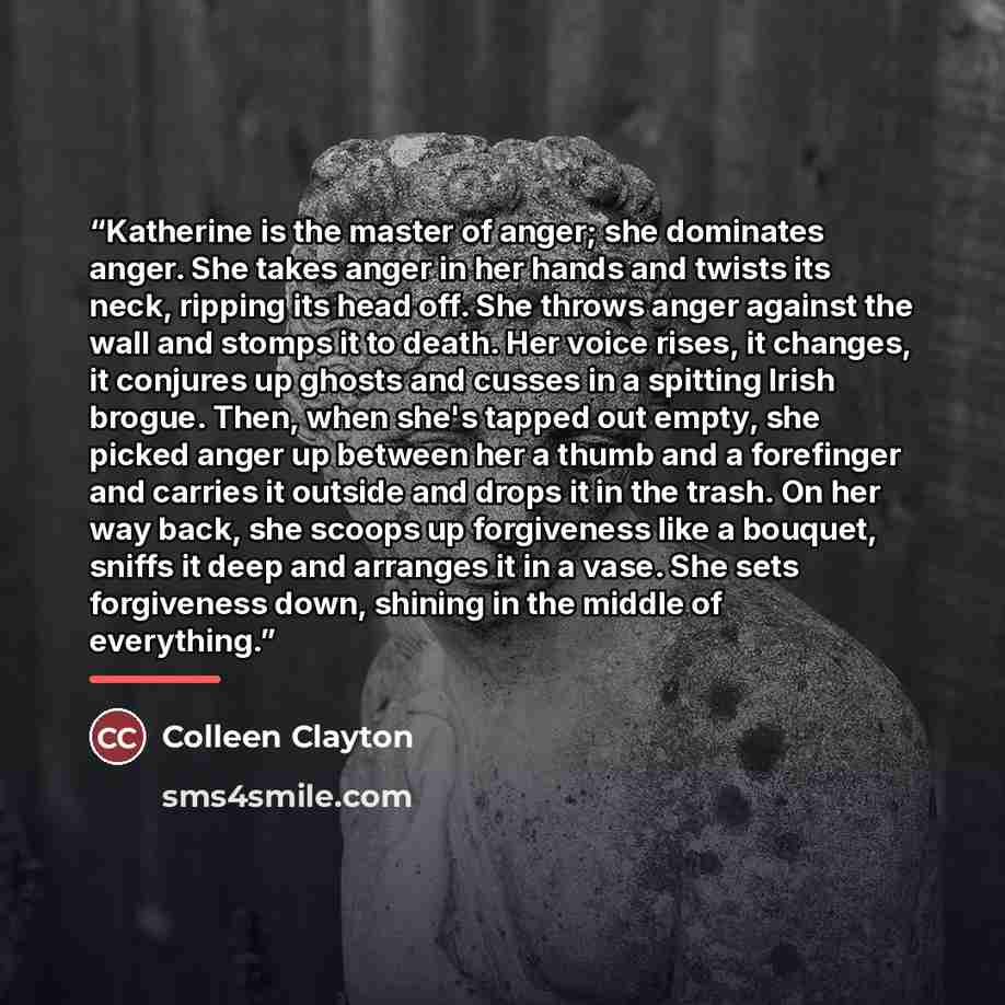 “Katherine is the master of anger; she dominates anger. She takes anger in her hands and twists its neck, ripping its head off. She throws anger against the wall and stomps it to death. Her voice rises, it changes, it conjures up ghosts and cusses in a spitting Irish brogue. Then, when she's tapped…” quote by Colleen Clayton