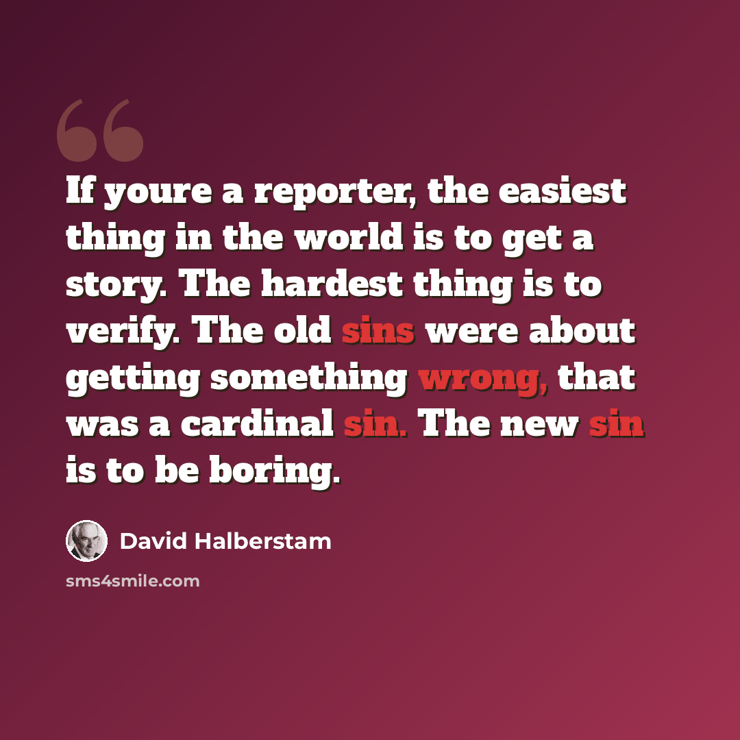 “If youre a reporter, the easiest thing in the world is to get a story. The hardest thing is to verify. The old sins were about getting something wrong, that was a cardinal sin. The new sin is to be boring.” quote by David Halberstam