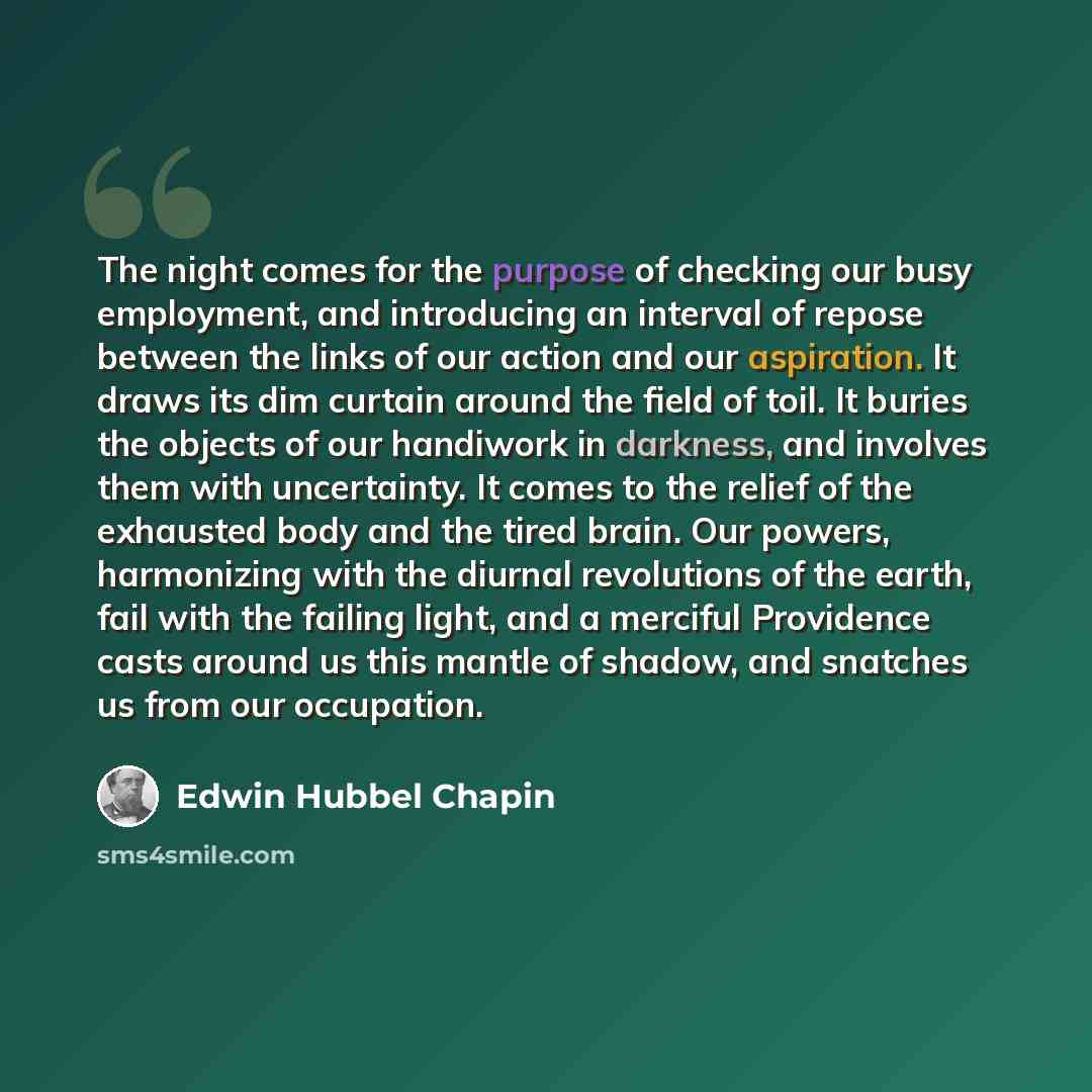 “The night comes for the purpose of checking our busy employment, and introducing an interval of repose between the links of our action and our aspiration. It draws its dim curtain around the field of toil. It buries the objects of our handiwork in darkness, and involves them with uncertainty. It…” quote by Edwin Hubbel Chapin
