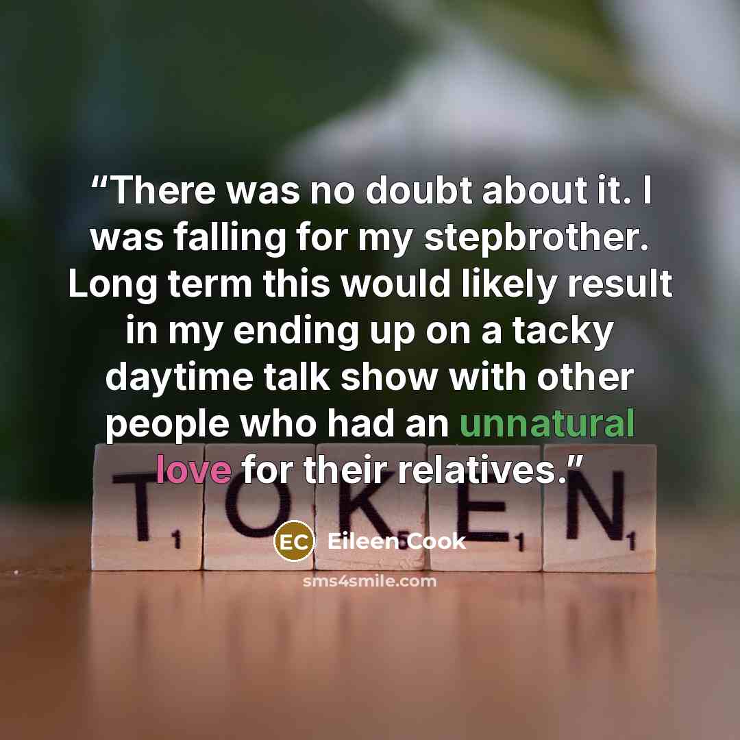 “There was no doubt about it. I was falling for my stepbrother. Long term this would likely result in my ending up on a tacky daytime talk show with other people who had an unnatural love for their relatives.” quote by Eileen Cook