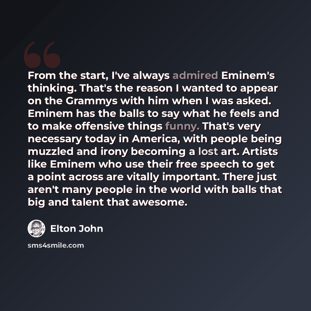 “From the start, I've always admired Eminem's thinking. That's the reason I wanted to appear on the Grammys with him when I was asked. Eminem has the balls to say what he feels and to make offensive things funny. That's very necessary today in America, with people being muzzled and irony becoming a…” quote by Elton John