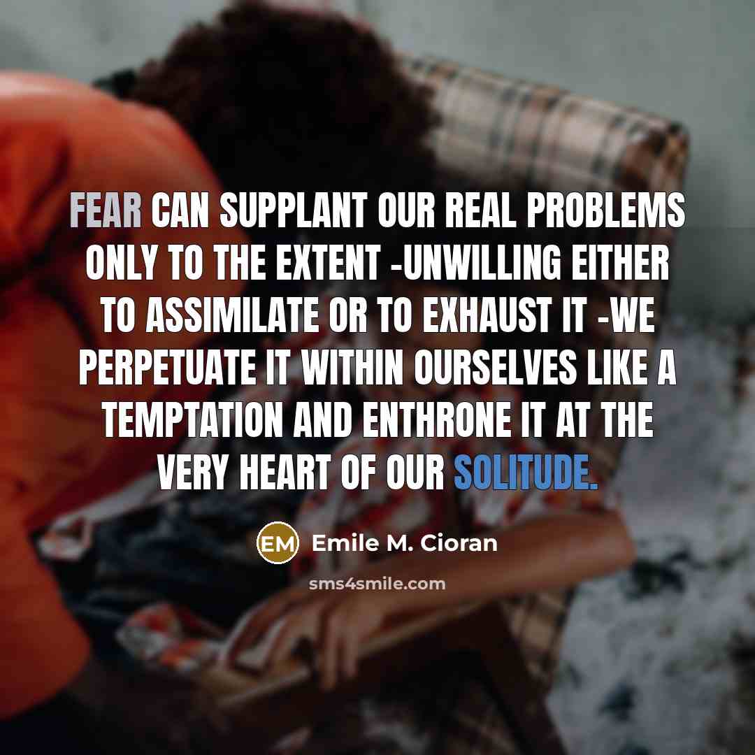 “Fear can supplant our real problems only to the extent -unwilling either to assimilate or to exhaust it -we perpetuate it within ourselves like a temptation and enthrone it at the very heart of our solitude.” quote by Emile M. Cioran