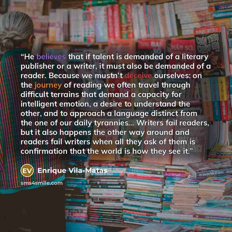 “He believes that if talent is demanded of a literary publisher or a writer, it must also be demanded of a reader. Because we mustn’t deceive ourselves: on the journey of reading we often travel through difficult terrains that demand a capacity for intelligent emotion, a desire to understand the…” quote by Enrique Vila-Matas