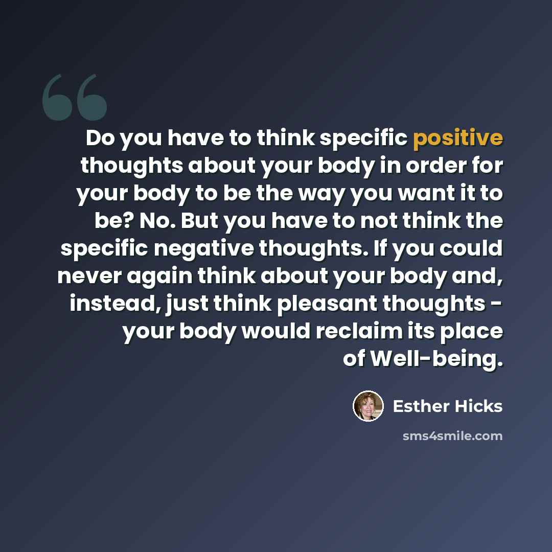 “Do you have to think specific positive thoughts about your body in order for your body to be the way you want it to be? No. But you have to not think the specific negative thoughts. If you could never again think about your body and, instead, just think pleasant thoughts - your body would reclaim…” quote by Esther Hicks