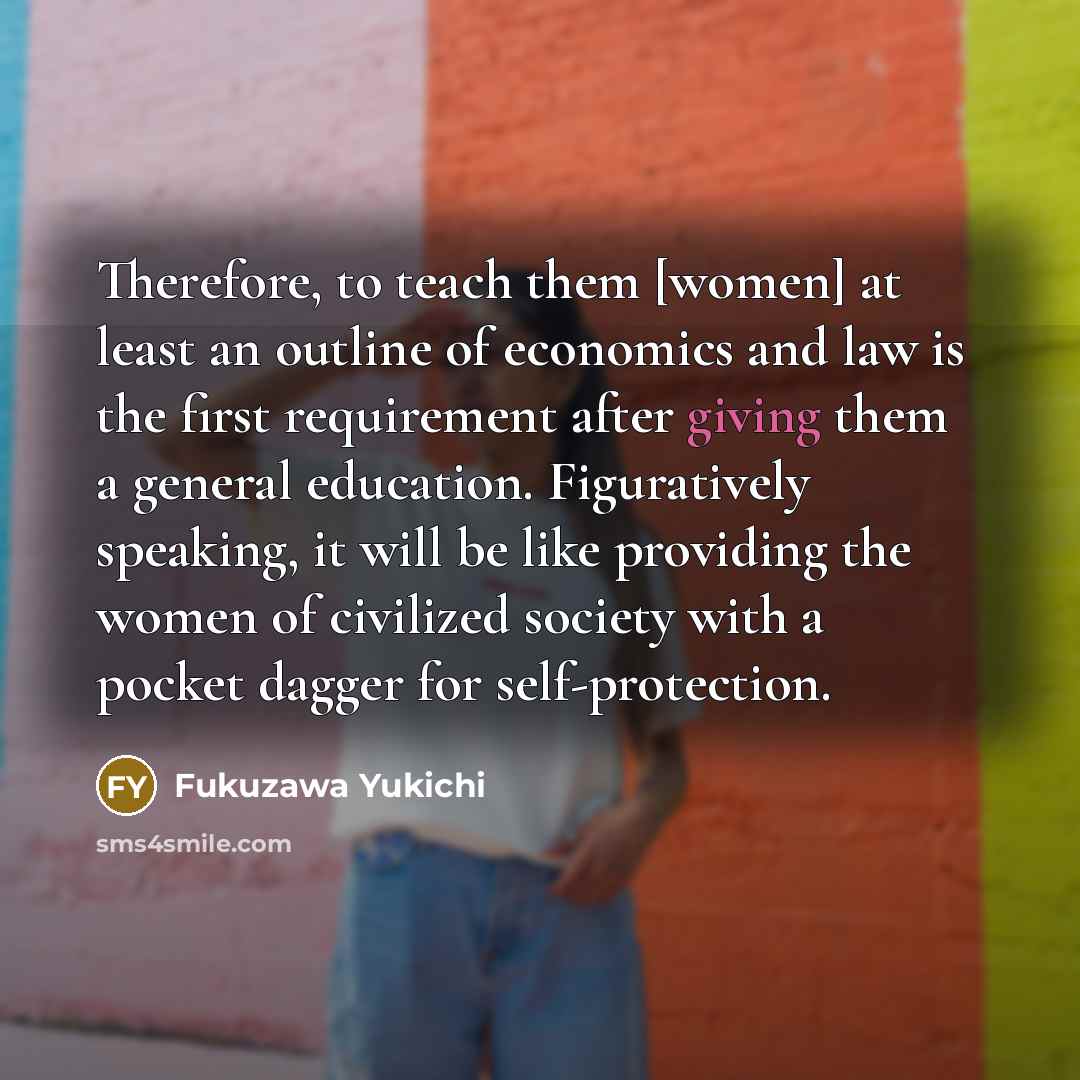 “Therefore, to teach them [women] at least an outline of economics and law is the first requirement after giving them a general education. Figuratively speaking, it will be like providing the women of civilized society with a pocket dagger for self-protection.” quote by Fukuzawa Yukichi