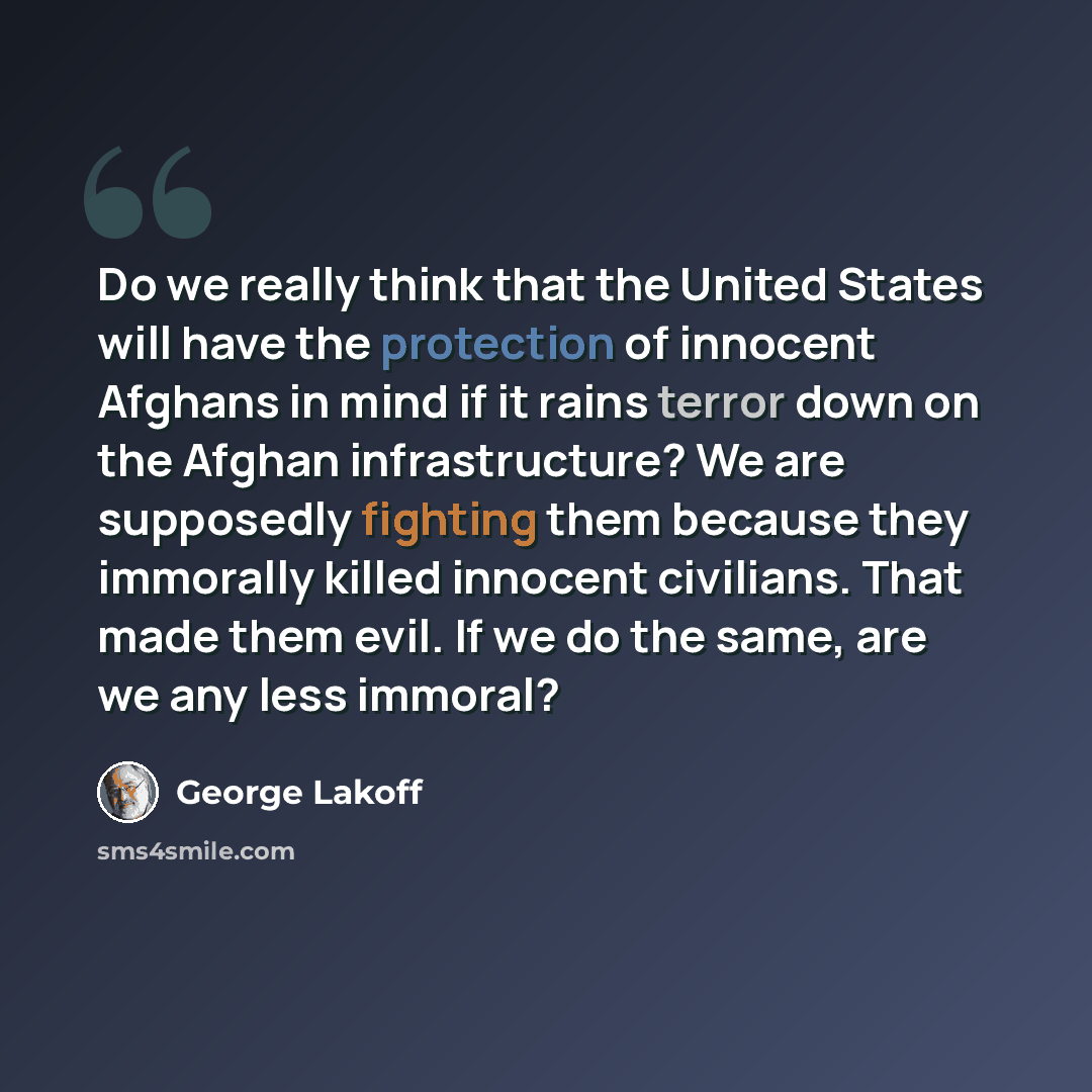 “Do we really think that the United States will have the protection of innocent Afghans in mind if it rains terror down on the Afghan infrastructure? We are supposedly fighting them because they immorally killed innocent civilians. That made them evil. If we do the same, are we any less immoral?” quote by George Lakoff