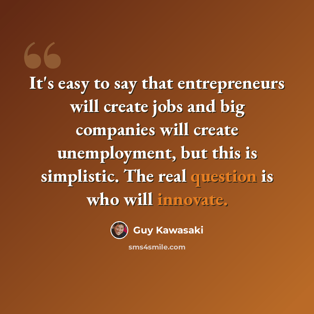 “It's easy to say that entrepreneurs will create jobs and big companies will create unemployment, but this is simplistic. The real question is who will innovate.” quote by Guy Kawasaki