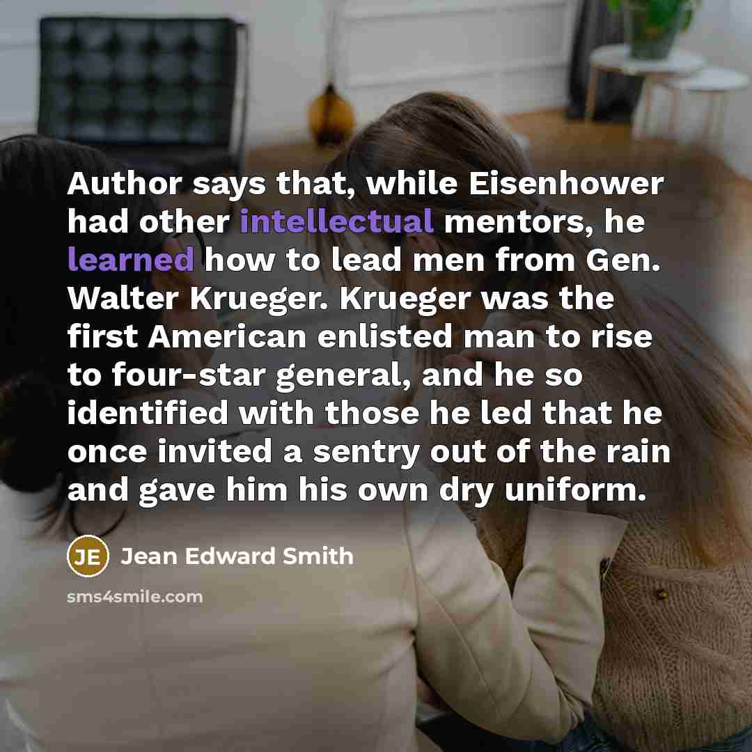 “Author says that, while Eisenhower had other intellectual mentors, he learned how to lead men from Gen. Walter Krueger. Krueger was the first American enlisted man to rise to four-star general, and he so identified with those he led that he once invited a sentry out of the rain and gave him his…” quote by Jean Edward Smith