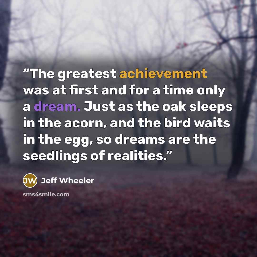 “The greatest achievement was at first and for a time only a dream. Just as the oak sleeps in the acorn, and the bird waits in the egg, so dreams are the seedlings of realities.” quote by Jeff Wheeler