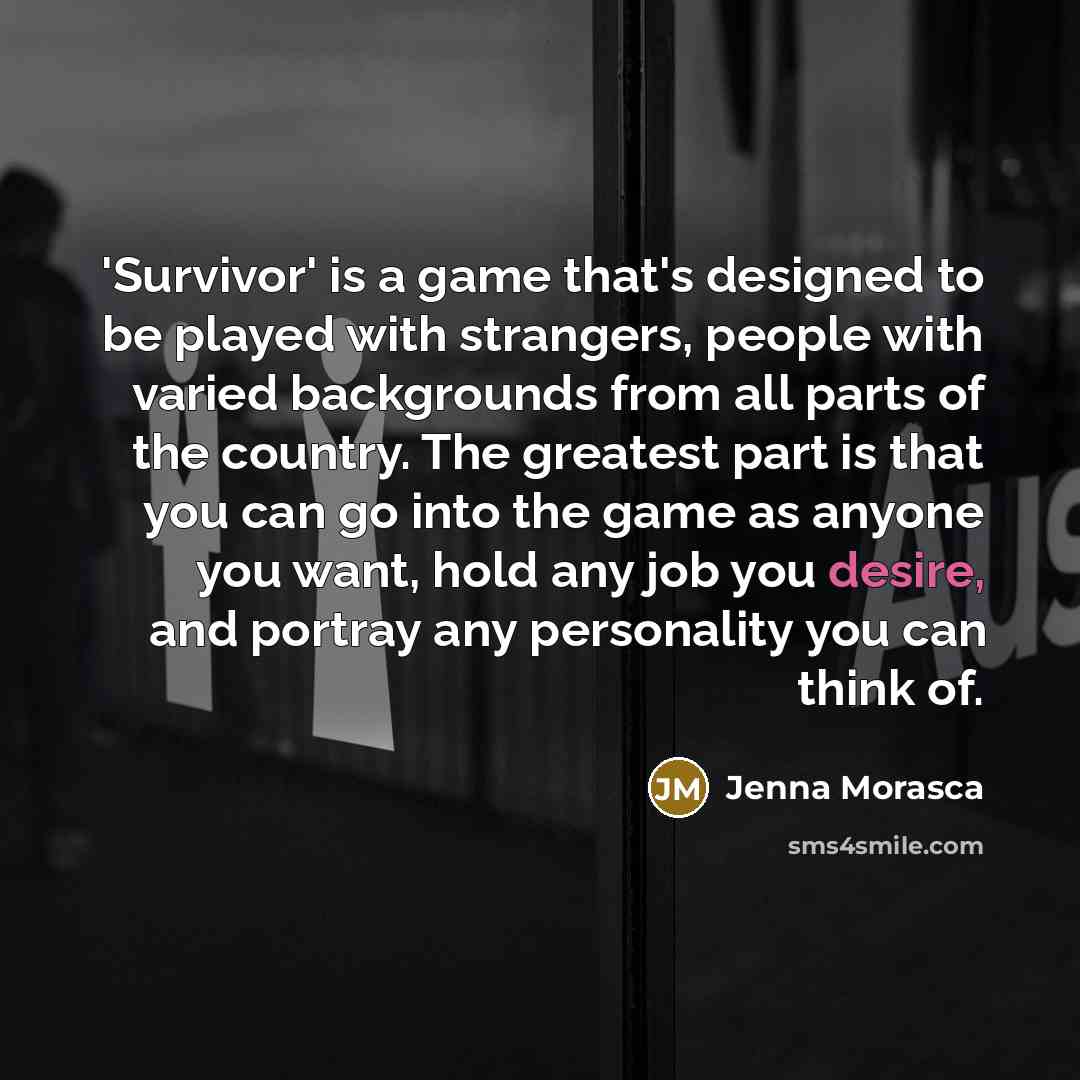 “'Survivor' is a game that's designed to be played with strangers, people with varied backgrounds from all parts of the country. The greatest part is that you can go into the game as anyone you want, hold any job you desire, and portray any personality you can think of.” quote by Jenna Morasca